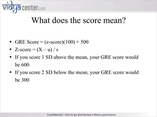 What does the score mean? GRE Score = (z-score)(100) + 500 Z-score = (X – u) / s If you score 1 SD above the mean, your GRE score would be 600 If you score 2 SD below the mean, your GRE score would be 300 