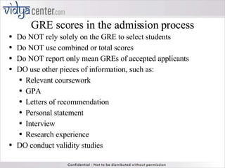 GRE scores in the admission process Do NOT rely solely on the GRE to select students Do NOT use combined or total scores Do NOT report only mean GREs of accepted applicants DO use other pieces of information, such as: Relevant coursework GPA Letters of recommendation Personal statement Interview Research experience DO conduct validity studies 