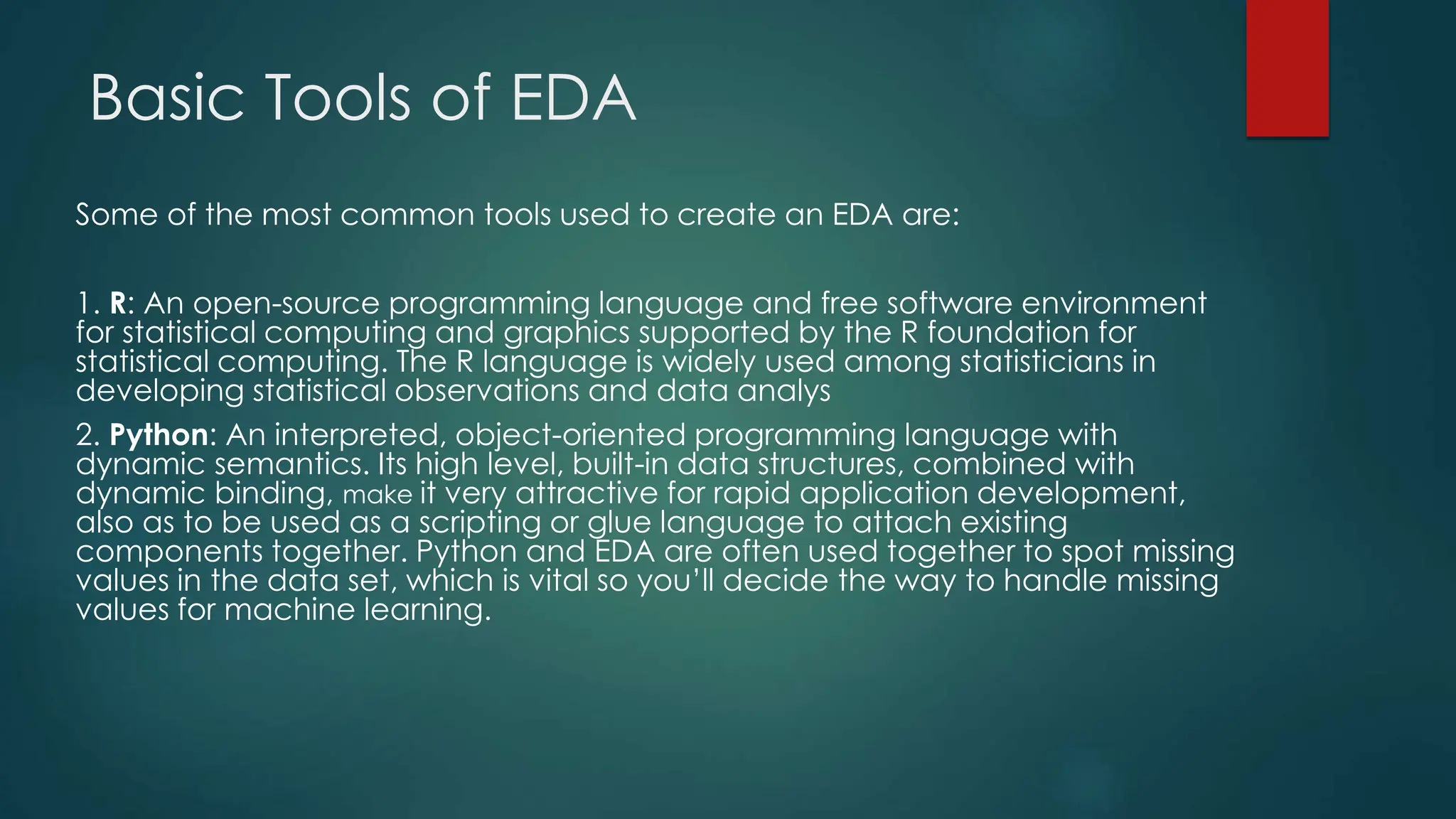 Basic Tools of EDA
Some of the most common tools used to create an EDA are:
1. R: An open-source programming language and free software environment
for statistical computing and graphics supported by the R foundation for
statistical computing. The R language is widely used among statisticians in
developing statistical observations and data analys
2. Python: An interpreted, object-oriented programming language with
dynamic semantics. Its high level, built-in data structures, combined with
dynamic binding, make it very attractive for rapid application development,
also as to be used as a scripting or glue language to attach existing
components together. Python and EDA are often used together to spot missing
values in the data set, which is vital so you’ll decide the way to handle missing
values for machine learning.
 