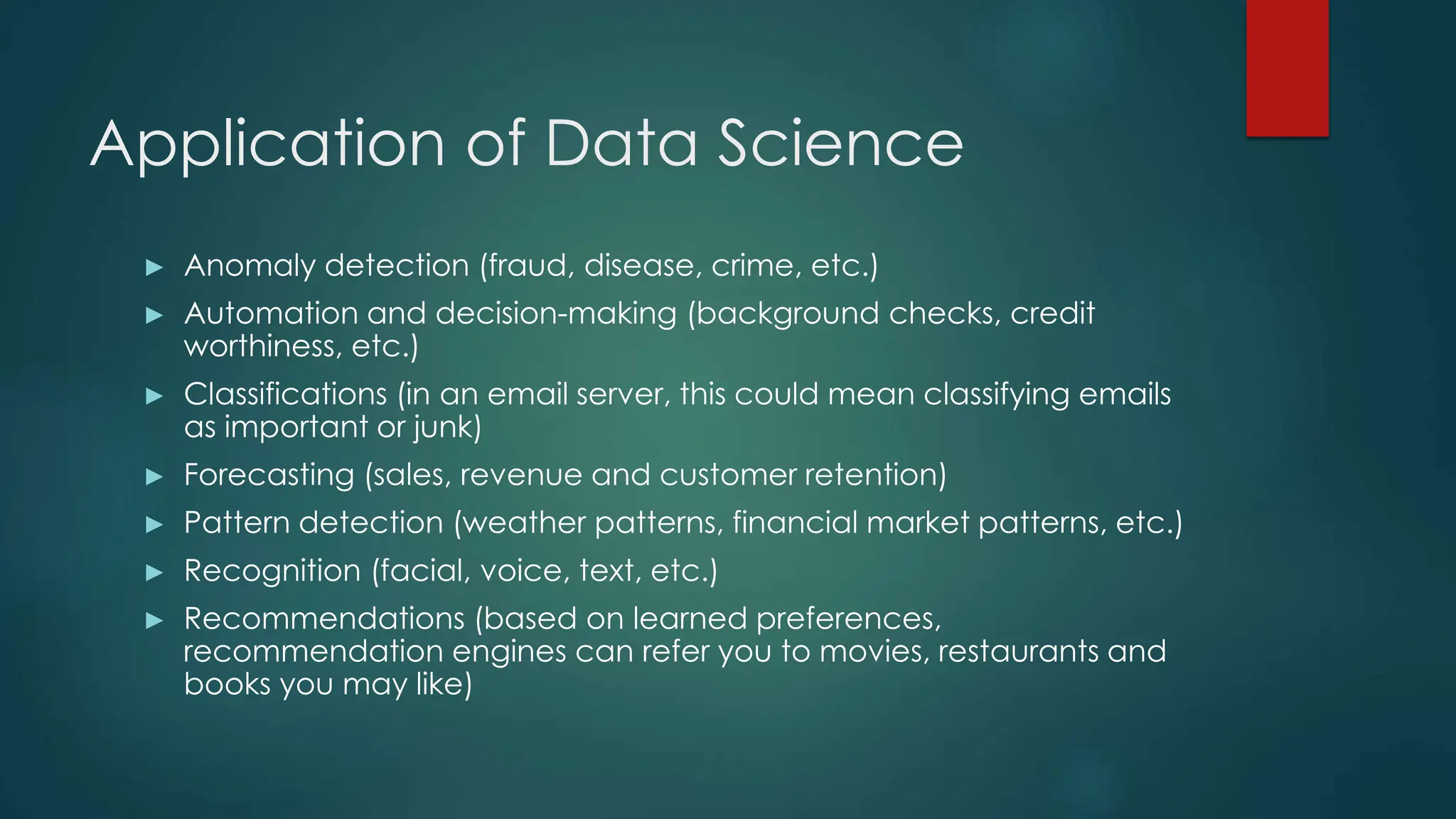 Application of Data Science
► Anomaly detection (fraud, disease, crime, etc.)
► Automation and decision-making (background checks, credit
worthiness, etc.)
► Classifications (in an email server, this could mean classifying emails
as important or junk)
► Forecasting (sales, revenue and customer retention)
► Pattern detection (weather patterns, financial market patterns, etc.)
► Recognition (facial, voice, text, etc.)
► Recommendations (based on learned preferences,
recommendation engines can refer you to movies, restaurants and
books you may like)
 