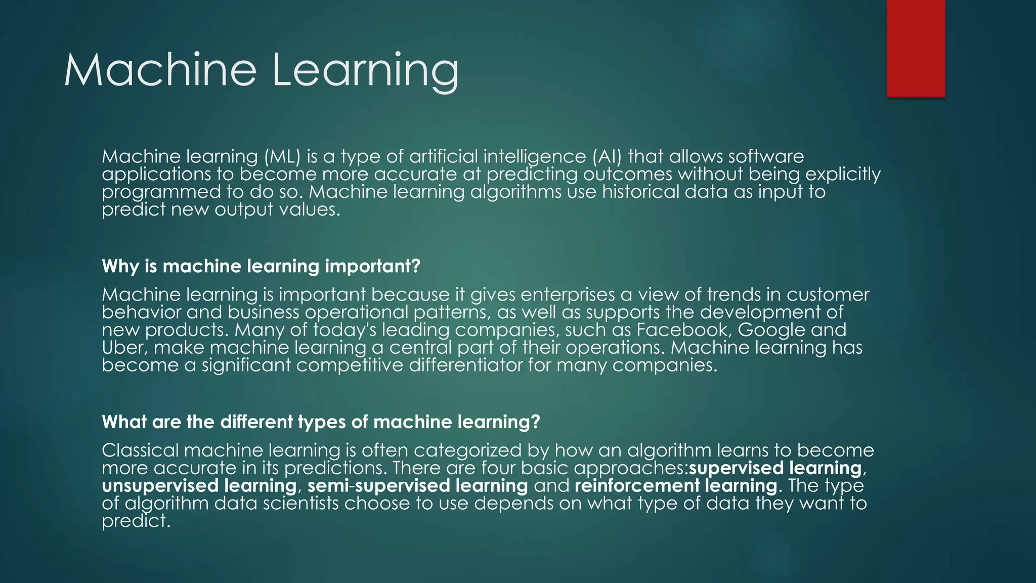 Machine Learning
Machine learning (ML) is a type of artificial intelligence (AI) that allows software
applications to become more accurate at predicting outcomes without being explicitly
programmed to do so. Machine learning algorithms use historical data as input to
predict new output values.
Why is machine learning important?
Machine learning is important because it gives enterprises a view of trends in customer
behavior and business operational patterns, as well as supports the development of
new products. Many of today's leading companies, such as Facebook, Google and
Uber, make machine learning a central part of their operations. Machine learning has
become a significant competitive differentiator for many companies.
What are the different types of machine learning?
Classical machine learning is often categorized by how an algorithm learns to become
more accurate in its predictions. There are four basic approaches:supervised learning,
unsupervised learning, semi-supervised learning and reinforcement learning. The type
of algorithm data scientists choose to use depends on what type of data they want to
predict.
 