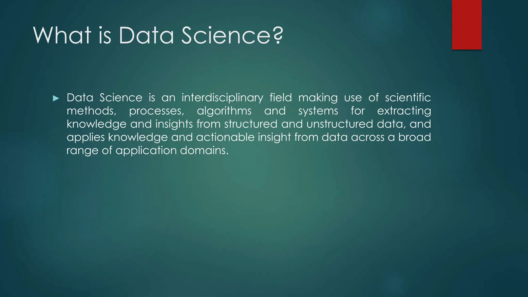 What is Data Science?
► Data Science is an interdisciplinary field making use of scientific
methods, processes, algorithms and systems for extracting
knowledge and insights from structured and unstructured data, and
applies knowledge and actionable insight from data across a broad
range of application domains.
 