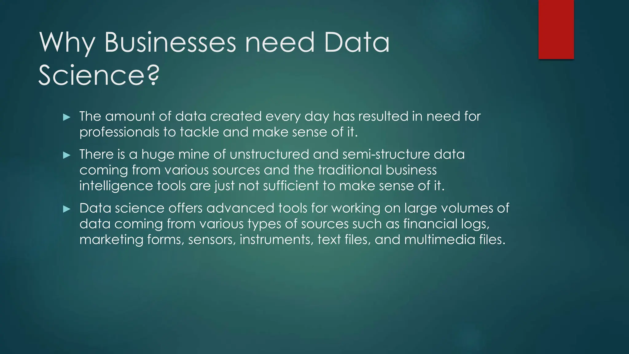 Why Businesses need Data
Science?
► The amount of data created every day has resulted in need for
professionals to tackle and make sense of it.
► There is a huge mine of unstructured and semi-structure data
coming from various sources and the traditional business
intelligence tools are just not sufficient to make sense of it.
► Data science offers advanced tools for working on large volumes of
data coming from various types of sources such as financial logs,
marketing forms, sensors, instruments, text files, and multimedia files.
 