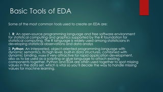 Basic Tools of EDA
Some of the most common tools used to create an EDA are:
1. R: An open-source programming language and free software environment
for statistical computing and graphics supported by the R foundation for
statistical computing. The R language is widely used among statisticians in
developing statistical observations and data analys
2. Python: An interpreted, object-oriented programming language with
dynamic semantics. Its high level, built-in data structures, combined with
dynamic binding, make it very attractive for rapid application development,
also as to be used as a scripting or glue language to attach existing
components together. Python and EDA are often used together to spot missing
values in the data set, which is vital so you’ll decide the way to handle missing
values for machine learning.
 