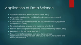 Application of Data Science
► Anomaly detection (fraud, disease, crime, etc.)
► Automation and decision-making (background checks, credit
worthiness, etc.)
► Classifications (in an email server, this could mean classifying emails
as important or junk)
► Forecasting (sales, revenue and customer retention)
► Pattern detection (weather patterns, financial market patterns, etc.)
► Recognition (facial, voice, text, etc.)
► Recommendations (based on learned preferences,
recommendation engines can refer you to movies, restaurants and
books you may like)
 