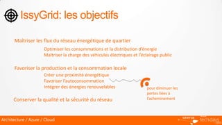 IssyGrid: les objectifs

      Maîtriser les flux du réseau énergétique de quartier
                      Optimiser les consommations et la distribution d’énergie
                      Maîtriser la charge des véhicules électriques et l’éclairage public

      Favoriser la production et la consommation locale
                      Créer une proximité énergétique
                      Favoriser l’autoconsommation
                      Intégrer des énergies renouvelables                  pour diminuer les
                                                                           pertes liées à
      Conserver la qualité et la sécurité du réseau                        l’acheminement



Architecture / Azure / Cloud
 