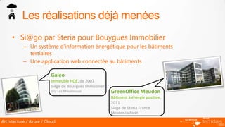 Les réalisations déjà menées
     • Si@go par Steria pour Bouygues Immobilier
           – Un système d’information énergétique pour les bâtiments
             tertiaires
           – Une application web connectée au bâtiments

                         Galeo
                         Immeuble HQE, de 2007
                         Siège de Bouygues Immobilier
                         Issy Les Moulineaux            GreenOffice Meudon
                                                        Bâtiment à énergie positive,
                                                        2011
                                                        Siège de Steria France
                                                        Meudon-La-Forêt

Architecture / Azure / Cloud
 
