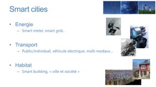 Smart cities
• Energie
   – Smart meter, smart grid..


• Transport
   – Public/individuel, véhicule electrique, multi modaux…


• Habitat
   – Smart building, « ville et société »
 