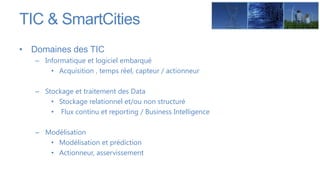 TIC & SmartCities
• Domaines des TIC
   – Informatique et logiciel embarqué
       • Acquisition , temps réel, capteur / actionneur

   – Stockage et traitement des Data
       • Stockage relationnel et/ou non structuré
       • Flux continu et reporting / Business Intelligence

   – Modélisation
      • Modélisation et prédiction
      • Actionneur, asservissement
 