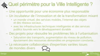 Quel périmètre pour la Ville Intelligente ?
     – Une opportunité pour une économie plus responsable
     – Un incubateur de l’innovation et de la transformation mixant
          • un monde virtuel, des services mobiles, l’internet des objets
            et des réseaux sociaux…
          • avec les infrastructures techniques intelligentes et des services
            publics tournés vers le développement durable
     – Des projets pour résoudre les problèmes liés à l’urbanisation
          • Saturation des transports, augmentation du niveau de pollution,
            épuisement des ressources demandées en progression constante…
     – La nécessaire collaboration d’expertises variées issues
       de mondes divers
Design
 