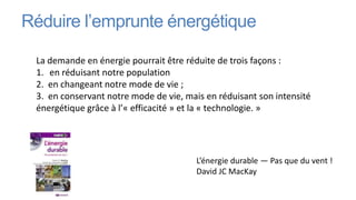 Réduire l’emprunte énergétique

 La demande en énergie pourrait être réduite de trois façons :
 1. en réduisant notre population
 2. en changeant notre mode de vie ;
 3. en conservant notre mode de vie, mais en réduisant son intensité
 énergétique grâce à l’« efficacité » et la « technologie. »




                                        L’énergie durable — Pas que du vent !
                                        David JC MacKay
 