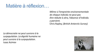 Matière à réflexion…
                                       Même si l’empreinte environnementale
                                       de chaque individu ne peut pas
                                       être réduite à zéro, l’absence d’individu
                                       y parvient.
                                       Chris Rapley, (British Antarctic Survey)


La démocratie ne peut survivre à la
surpopulation. La dignité humaine ne
peut survivre à la surpopulation.
Isaac Asimov
 