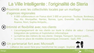 La Ville Intelligente : l’originalité de Steria
         Proximité avec les collectivités locales par un maillage
         d’agences régionales
             • 6 000 collaborateurs en France dont 3 000 en province : Toulouse, Bordeaux,
               Pau, Aix, Montpellier, Nantes, Rennes, Lyon, Grenoble, Lille, Strasbourg,
               Roanne, Niort, Sophia Antipolis,…

         Intimité et flexibilité avec nos clients
             • L’accompagnement de nos clients sur toute la chaîne de valeur : Conseil,
               Intégration de systèmes et Exploitation informatique
             • La maîtrise des métiers de nos clients : Energie, Transport, Secteur public,…
             • La mise en place de modèles économiques innovants : SaaS, PPP, …

         Un partenariat fort avec Microsoft
         • L’alliance des savoir-faire pour transformer les usages : IssyGrid
Design
 