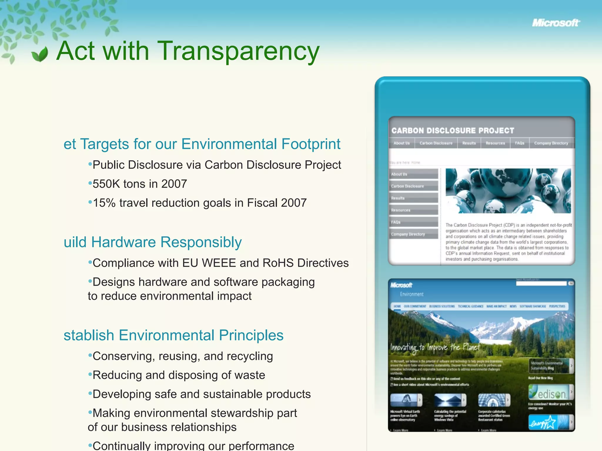 Set Targets for our Environmental Footprint  Public Disclosure via Carbon Disclosure Project  550K tons in 2007 15% travel reduction goals in Fiscal 2007 Build Hardware Responsibly Compliance with EU WEEE and RoHS Directives Designs hardware and software packaging  to reduce environmental impact Establish Environmental Principles Conserving, reusing, and recycling Reducing and disposing of waste Developing safe and sustainable products Making environmental stewardship part  of our business relationships Continually improving our performance Demonstrating responsibility to our stakeholders  Act with Transparency  