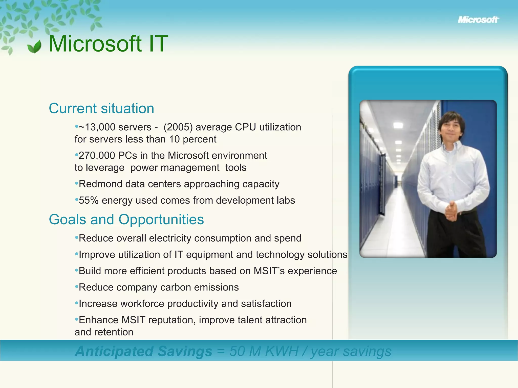 Microsoft IT Current situation  ~13,000 servers -  (2005) average CPU utilization  for servers less than 10 percent 270,000 PCs in the Microsoft environment  to leverage  power management  tools Redmond data centers approaching capacity 55% energy used comes from development labs Goals and Opportunities Reduce overall electricity consumption and spend Improve utilization of IT equipment and technology solutions Build more efficient products based on MSIT’s experience Reduce company carbon emissions  Increase workforce productivity and satisfaction Enhance MSIT reputation, improve talent attraction  and retention Anticipated Savings  = 50 M KWH / year savings 
