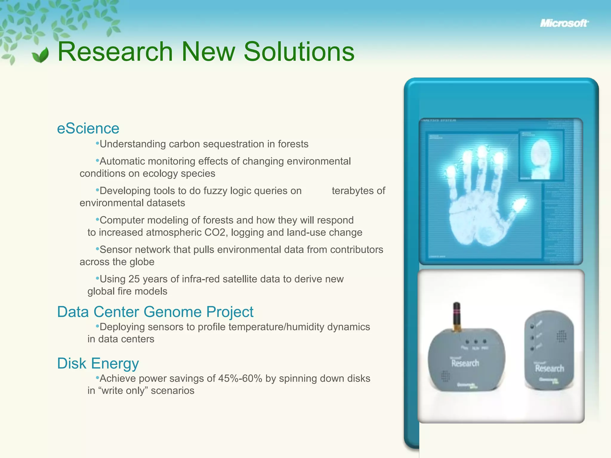 Research New Solutions eScience   Understanding carbon sequestration in forests Automatic monitoring effects of changing environmental  conditions on ecology species Developing tools to do fuzzy logic queries on  terabytes of  environmental datasets Computer modeling of forests and how they will respond  to increased atmospheric CO2, logging and land-use change Sensor network that pulls environmental data from contributors  across the globe Using 25 years of infra-red satellite data to derive new  global fire models Data Center Genome Project Deploying sensors to profile temperature/humidity dynamics  in data centers Disk Energy Achieve power savings of 45%-60% by spinning down disks  in “write only” scenarios  