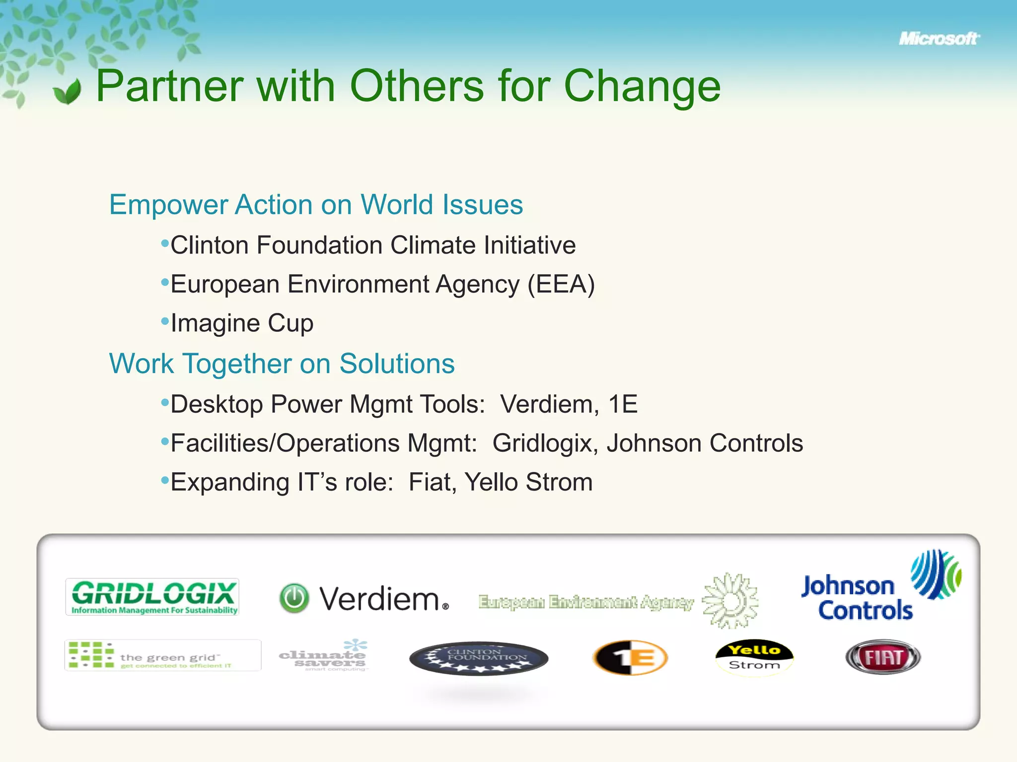 Partner with Others for Change Empower Action on World Issues Clinton Foundation Climate Initiative European Environment Agency (EEA) Imagine Cup  Work Together on Solutions Desktop Power Mgmt Tools:  Verdiem, 1E Facilities/Operations Mgmt:  Gridlogix, Johnson Controls Expanding IT’s role:  Fiat, Yello Strom 
