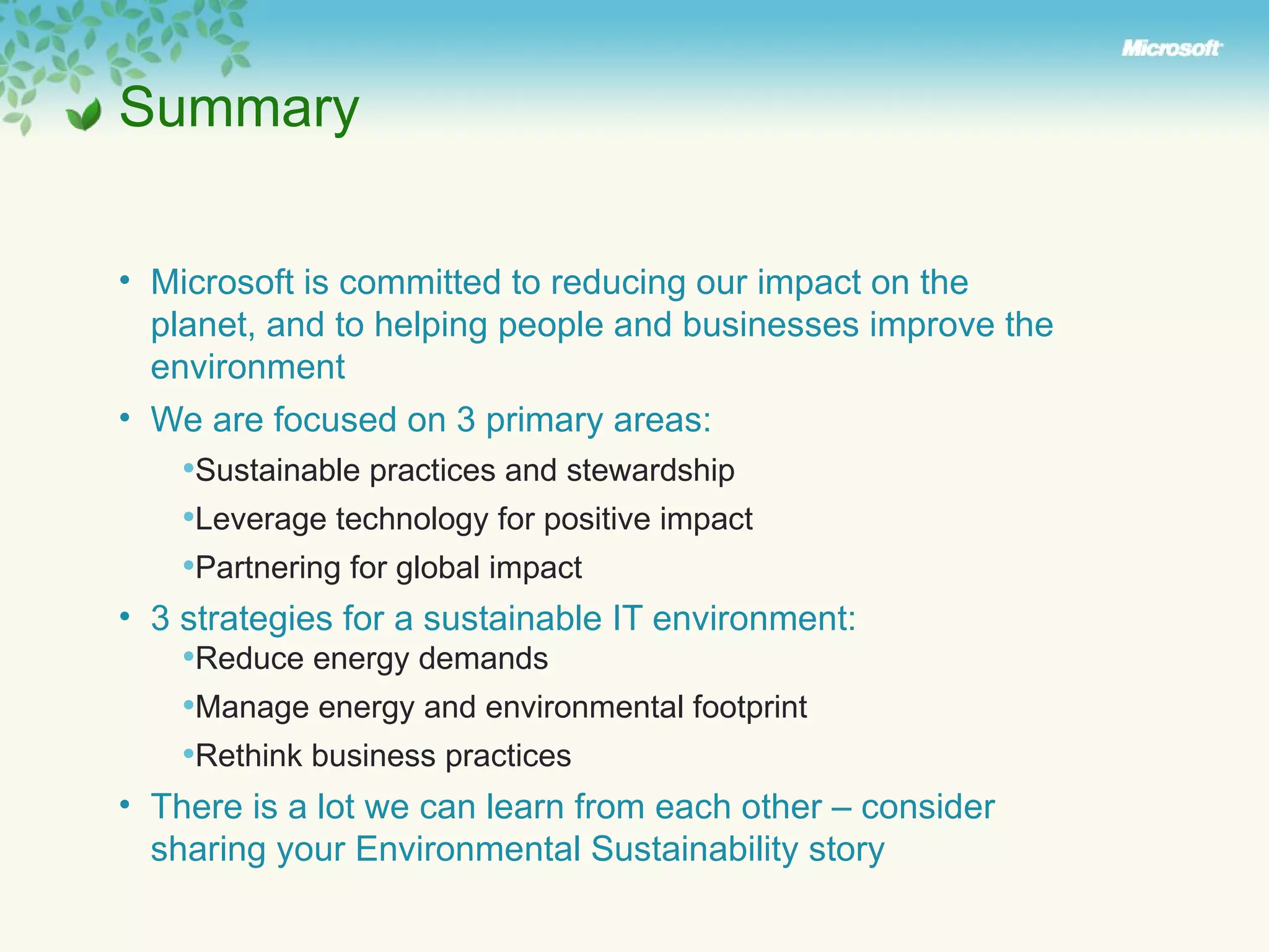 Summary Microsoft is committed to reducing our impact on the planet, and to helping people and businesses improve the environment We are focused on 3 primary areas: Sustainable practices and stewardship Leverage technology for positive impact Partnering for global impact 3 strategies for a sustainable IT environment: Reduce energy demands Manage energy and environmental footprint Rethink business practices There is a lot we can learn from each other – consider sharing your Environmental Sustainability story 