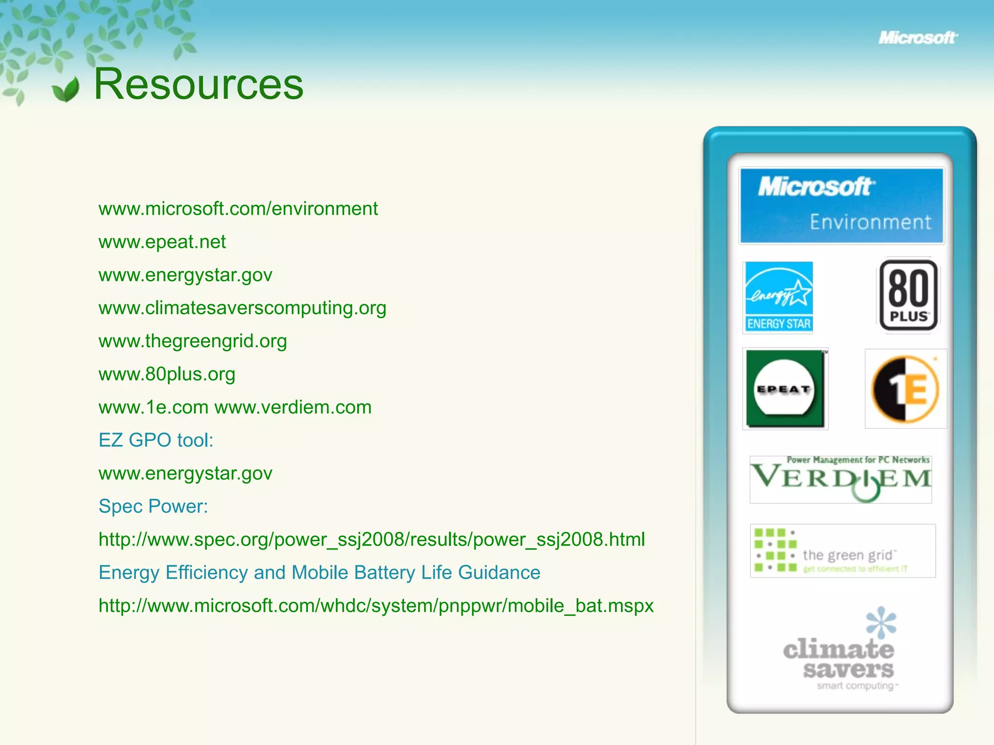 www.microsoft.com/environment www.epeat.net   www.energystar.gov   www.climatesaverscomputing.org www.thegreengrid.org www.80plus.org   www.1e.com   www.verdiem.com   EZ GPO tool : www.energystar.gov Spec Power:  http://www.spec.org/power_ssj2008/results/power_ssj2008.html Energy Efficiency and Mobile Battery Life Guidance http://www.microsoft.com/whdc/system/pnppwr/mobile_bat.mspx   Resources 