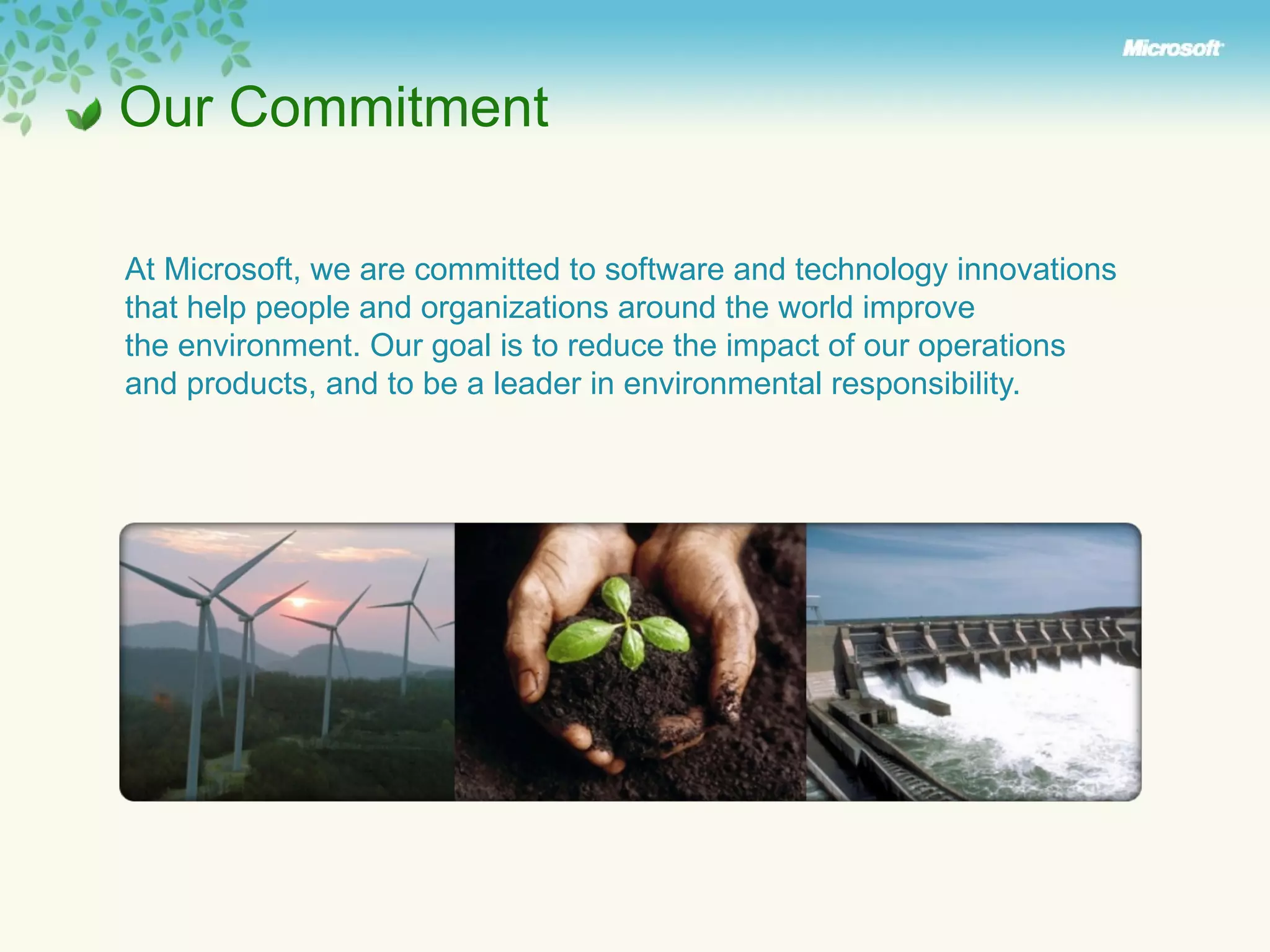 Our Commitment At Microsoft, we are committed to software and technology innovations  that help people and organizations around the world improve  the environment. Our goal is to reduce the impact of our operations  and products, and to be a leader in environmental responsibility. 