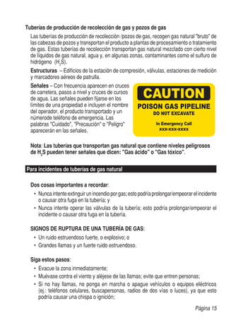 Tuberías de producción de recolección de gas y pozos de gas
	 Las tuberías de producción de recolección /pozos de gas, recogen gas natural "bruto" de
	 las cabezas de pozos y transportan el producto a plantas de procesamiento o tratamiento
	 de gas. Estas tuberías de recolección transportan gas natural mezclado con cierto nivel
	 de líquidos de gas natural, agua y, en algunas zonas, contaminantes como el sulfuro de
	 hidrógeno (H2S).
	 Estructuras – Edificios de la estación de compresión, válvulas, estaciones de medición
	 y marcadores aéreos de patrulla.
	Señales – Con frecuencia aparecen en cruces
	 de carretera, pasos a nivel y cruces de cursos
	 de agua. Las señales pueden fijarse en los
	 límites de una propiedad e incluyen el nombre
	 del operador, el producto transportado y un
	 númerode teléfono de emergencia. Las
	 palabras "Cuidado", "Precaución" o "Peligro"
	 aparecerán en las señales.

	 Nota: Las tuberías que transportan gas natural que contiene niveles peligrosos
	 de H2S pueden tener señales que dicen: "Gas ácido" o "Gas tóxico".

Para incidentes de tuberías de gas natural

	 Dos cosas importantes a recordar:
   •	 Nunca intente extinguir un incendio por gas; esto podría prolongar/empeorar el incidente
      o causar otra fuga en la tubería; y
   •	 Nunca intente operar las válvulas de la tubería; esto podría prolongar/empeorar el
      incidente o causar otra fuga en la tubería.

	 SIGNOS DE RUPTURA DE UNA TUBERÍA DE GAS:
   •	 Un ruido estruendoso fuerte, o explosivo; o
   •	 Grandes llamas y un fuerte ruido estruendoso.
	
	 Siga estos pasos:
   •	 Evacue la zona inmediatamente;
   •	 Muévase contra el viento y aléjese de las llamas; evite que entren personas;
   •	 Si no hay llamas, no ponga en marcha o apague vehículos o equipos eléctricos
      (ej.: teléfonos celulares, buscapersonas, radios de dos vías o luces), ya que esto
      podría causar una chispa o ignición;
                                                                                   Página 15
 