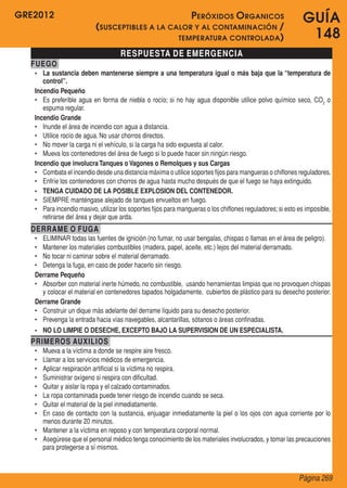 GRE2012                                             P eróxidos O rganicos                                    GUÍA
                           ( susceptibles a la calor y al contaminación /
                                                 temperatura controlada )                                     148
                                     RESPUESTA DE EMERGENCIA
  FUEGO
   •	 La sustancia deben mantenerse siempre a una temperatura igual o más baja que la “temperatura de
      control”.
   Incendio Pequeño
   •	 Es preferible agua en forma de niebla o rocío; si no hay agua disponible utilice polvo químico seco, CO2 o
      espuma regular.
   Incendio Grande
   •	 Inunde el área de incendio con agua a distancia.
   •	 Utilice rocío de agua. No usar chorros directos.
   •	 No mover la carga ni el vehículo, si la carga ha sido expuesta al calor.
   •	 Mueva los contenedores del área de fuego si lo puede hacer sin ningún riesgo.
   Incendio que involucra Tanques o Vagones o Remolques y sus Cargas
   •	 Combata el incendio desde una distancia máxima o utilice soportes fijos para mangueras o chiflones reguladores.
   •	 Enfríe los contenedores con chorros de agua hasta mucho después de que el fuego se haya extinguido.
   •	 TENGA CUIDADO DE LA POSIBLE EXPLOSION DEL CONTENEDOR.
   •	 SIEMPRE manténgase alejado de tanques envueltos en fuego.
   •	 Para incendio masivo, utilizar los soportes fijos para mangueras o los chiflones reguladores; si esto es imposible,
      retirarse del área y dejar que arda.
  DERRAME O FUGA
   •	 ELIMINAR todas las fuentes de ignición (no fumar, no usar bengalas, chispas o llamas en el área de peligro).
   •	 Mantener los materiales combustibles (madera, papel, aceite, etc.) lejos del material derramado.
   •	 No tocar ni caminar sobre el material derramado.
   •	 Detenga la fuga, en caso de poder hacerlo sin riesgo.
   Derrame Pequeño
   •	 Absorber con material inerte húmedo, no combustible,  usando herramientas limpias que no provoquen chispas
      y colocar el material en contenedores tapados holgadamente,  cubiertos de plástico para su desecho posterior.
   Derrame Grande
   •	 Construir un dique más adelante del derrame líquido para su desecho posterior.
   •	 Prevenga la entrada hacia vías navegables, alcantarillas, sótanos o áreas confinadas.
   •	 NO LO LIMPIE O DESECHE, EXCEPTO BAJO LA SUPERVISION DE UN ESPECIALISTA.
  PRIMEROS AUXILIOS
   •	 Mueva a la víctima a donde se respire aire fresco.
   •	 Llamar a los servicios médicos de emergencia.
   •	 Aplicar respiración artificial si la víctima no respira.
   •	 Suministrar oxígeno si respira con dificultad.
   •	 Quitar y aislar la ropa y el calzado contaminados.
   •	 La ropa contaminada puede tener riesgo de incendio cuando se seca.
   •	 Quitar el material de la piel inmediatamente.
   •	 En caso de contacto con la sustancia, enjuagar inmediatamente la piel o los ojos con agua corriente por lo
      menos durante 20 minutos.
   •	 Mantener a la víctima en reposo y con temperatura corporal normal.
   •	 Asegúrese que el personal médico tenga conocimiento de los materiales involucrados, y tomar las precauciones
      para protegerse a sí mismos.



                                                                                                            Página 269
 