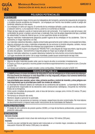 GUÍA                M ateriales R adiactivos                                                                   GRE2012
                    ( radiación de nivel bajo a moderado )
162
                                       PELIGROS POTENCIALES
A LA SALUD
 •	 La radiación presenta riesgo mínimo para los trabajadores del transporte, personal de respuesta de emergencia
    y al público durante accidentes de transporte.  Los empaques son hechos mas durables cuando el peligro del
    contenido radiactivo es más severo.
 •	 Los embalajes sin daño son seguros. El contenido de los embalajes dañados, puede causar una alta exposición
    a radiación externa, o una exposición interna y externa si el contenido es liberado.
 •	 Peligro de baja radiación cuando el material está dentro del contenedor.  Si el material se sale del envase o del
    contendedor de granel, el peligro varia de bajo a moderado. Este nivel de peligro dependerá del tipo y cantidad
    de radiactividad, la clase de material que es, y/o las superficies donde se encuentran.
 •	 Algunos materiales moderadamente peligrosos pueden fugarse de los embalajes en los accidentes.  Esto no
    representa un riesgo importante a la vida.
 •	 Los materiales radiactivos liberados u objetos contaminados generalmente serán visibles si el envasado tiene fallas.
 •	 Algunos embarques de carga y materiales empacados de uso exclusivo no tendrán etiquetas, carteles, marcas
    de “RADIACTIVO” y documentos de embarque que proporcionen su identificación.
 •	 Cuando un paquete muestre una etiqueta de “RADIACTIVO” y otra etiqueta de riesgo secundario, siga las guías
    de estos dos peligros.  Generalmente el segundo peligro es mayor que el peligro de radiación.
 •	 Algunos materiales radiactivos no pueden detectarse mediante los instrumentos comunmente disponibles.
 •	 Las fugas resultantes del control  de la carga incendiada, puede causar contaminación de bajo nivel.
INCENDIO O EXPLOSION
 •	 Algunos de estos materiales pueden arder, pero la mayoría de ellos no encienden inmediatamente.
 •	 El Uranio y el Torio en granulos o recortes pueden encenderse espontáneamente si se exponen al aire. (Consulte
    la GUÍA 136)
 •	 Los nitratos son oxidantes y pueden enceder a otros combustibles. (También consulte la GUÍA 141)
                                          SEGURIDAD PUBLICA
 •	 LLAMAR primero al número de teléfono de respuesta en caso de emergencia en el documento de embarque.
    Si el documento de embarque no está disponible o no hay respuesta, diríjase a los números telefónicos
    enlistados en el forro de la contraportada.
 •	 Las prioridades para rescatar, salvar vidas, primeros auxilios y control de incendio y otros peligros son
    más importantes que la prioridad para medir los niveles de radiación.
 •	 La Autoridad de Radiación deberá ser notificada de las condiciones del accidente.  La Autoridad de Radiación
    es generalmente responsable de las decisiones sobre consecuencias radiológicas, incluyendo los momentos
    finales de la emergencia.
 •	 Cómo acción inmediata de precaución, aisle el área del derrame o escape como mínimo 25 metros (75 pies)
    en todas las direcciones.
 •	 Permanezca en dirección del viento.
 •	 Mantener alejado al personal no autorizado.
 •	 Retener o aislar a las personas sin lesiones o el equipo, sospechosos de estar contaminados. No inicie labores
    de descontaminación y limpieza hasta recibir instrucciones de las Autoridades de Radiación.
ROPA PROTECTORA
 •	 El equipo de aire autónomo de presión positiva (SCBA) y el traje de bomberos profesionales, proporcionarán
    protección adecuada.
EVACUACION
 Derrame Grande
 •	 Considere la evacuación inicial a favor del viento de por lo menos 100 metros (330 pies).
 Incendio
 •	 Cuando una gran cantidad de este material esté involucrada en un incendio mayor, considere una distancia de
    evacuación inicial de 300 metros (1000 pies) a la redonda.


Página 296
 