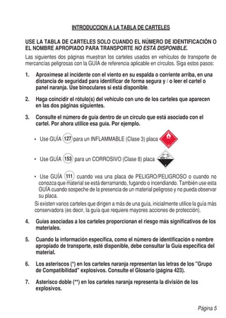 INTRODUCCION A LA TABLA DE CARTELES

USE LA TABLA DE CARTELES SOLO CUANDO EL NÚMERO DE IDENTIFICACIÓN O
EL NOMBRE APROPIADO PARA TRANSPORTE NO ESTÁ DISPONIBLE.
Las siguientes dos páginas muestran los carteles usados en vehículos de transporte de
mercancías peligrosas con la GUÍA de referencia aplicable en círculos. Siga estos pasos:
1.	 	 proxímese al incidente con el viento en su espalda o corriente arriba, en una
    A
    distancia de seguridad para identificar de forma segura y / o leer el cartel o
    panel naranja. Use binoculares si está disponible.

2.	 Haga coincidir el rótulo(s) del vehículo con uno de los carteles que aparecen
    en las dos páginas siguientes.

3.	 	 onsulte el número de guía dentro de un círculo que está asociado con el
    C
    cartel. Por ahora utilice esa guía. Por ejemplo.

    •	 	Use GUÍA       para un INFLAMMABLE (Clase 3) placa


    •	 	Use GUÍA       para un CORROSIVO (Clase 8) placa

    •	 	Use GUÍA         cuando vea una placa de PELIGRO/PELIGROSO o cuando no
       conozca que material se está derramando, fugando o incendiando. También use esta
       GUÍA cuando sospeche de la presencia de un material peligroso y no pueda observar
       su placa.
	   Si existen varios carteles que dirigen a más de una guía, inicialmente utilice la guía más
	   conservadora (es decir, la guía que requiere mayores acciones de protección).
4.	 	 uías asociadas a los carteles proporcionan el riesgo más significativos de los
    G
    materiales.

5.	 Cuando la información específica, como el número de identificación o nombre
    apropiado de transporte, esté disponible, debe consultar la Guía específica del
    material.

6.	 Los asteriscos (*) en los carteles naranja representan las letras de los "Grupo
    de Compatibilidad" explosivos. Consulte el Glosario (página 423).

7.	 Asterisco doble (**) en los carteles naranja representa la división de los
    explosivos.


                                                                                    Página 5
 