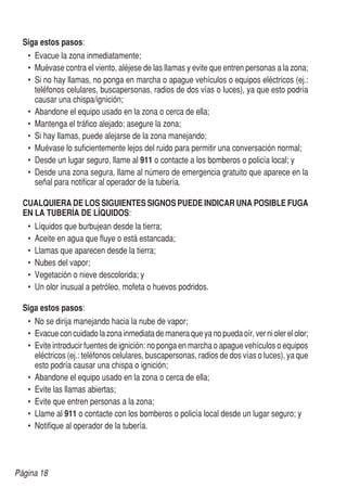 Página 18
	 Siga estos pasos:
•	 Evacue la zona inmediatamente;
•	 Muévase contra el viento, aléjese de las llamas y evite que entren personas a la zona;
•	 Si no hay llamas, no ponga en marcha o apague vehículos o equipos eléctricos (ej.:
teléfonos celulares, buscapersonas, radios de dos vías o luces), ya que esto podría
causar una chispa/ignición;
•	 Abandone el equipo usado en la zona o cerca de ella;
•	 Mantenga el tráfico alejado; asegure la zona;
•	 Si hay llamas, puede alejarse de la zona manejando;
•	 Muévase lo suficientemente lejos del ruido para permitir una conversación normal;
•	 Desde un lugar seguro, llame al 911 o contacte a los bomberos o policía local; y
•	 Desde una zona segura, llame al número de emergencia gratuito que aparece en la
señal para notificar al operador de la tubería.
	 CUALQUIERA DE LOS SIGUIENTES SIGNOS PUEDE INDICAR UNA POSIBLE FUGA
	 EN LA TUBERÍA DE LÍQUIDOS:
•	 Líquidos que burbujean desde la tierra;
•	 Aceite en agua que fluye o está estancada;
•	 Llamas que aparecen desde la tierra;
•	 Nubes del vapor;
•	 Vegetación o nieve descolorida; y
•	 Un olor inusual a petróleo, mofeta o huevos podridos.
	 Siga estos pasos:
•	 No se dirija manejando hacia la nube de vapor;
•	 Evacue con cuidado la zona inmediata de manera que ya no pueda oír, ver ni oler el olor;
•	 Evite introducir fuentes de ignición: no ponga en marcha o apague vehículos o equipos
eléctricos (ej.: teléfonos celulares, buscapersonas, radios de dos vías o luces), ya que
esto podría causar una chispa o ignición;
•	 Abandone el equipo usado en la zona o cerca de ella;
•	 Evite las llamas abiertas;
•	 Evite que entren personas a la zona;
•	 Llame al 911 o contacte con los bomberos o policía local desde un lugar seguro; y
•	 Notifique al operador de la tubería.
	
 