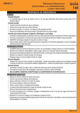 GRE2012
Página 265
GUÍA
146
RESPUESTA DE EMERGENCIA
FUEGO
Incendio Pequeño
•	 Es preferible agua en forma de niebla o rocío; si no hay agua disponible utilice polvo químico seco, CO2
o
espuma regular.
Incendio Grande
•	 Inunde el área de incendio con agua a distancia.
•	 Utilice rocío de agua. No usar chorros directos.
•	 No mover la carga ni el vehículo, si la carga ha sido expuesta al calor.
•	 Mueva los contenedores del área de fuego si lo puede hacer sin ningún riesgo.
Incendio que involucraTanques o Vagones o Remolques y sus Cargas
•	 Combata el incendio desde una distancia máxima o utilice soportes fijos para mangueras o chiflones reguladores.
•	 Enfríe los contenedores con chorros de agua hasta mucho después de que el fuego se haya extinguido.
•	 SIEMPRE manténgase alejado de tanques envueltos en fuego.
•	 Para incendio masivo, utilizar los soportes fijos para mangueras o los chiflones reguladores;si esto es imposible,
retirarse del área y dejar que arda.
DERRAME O FUGA
•	 ELIMINAR todas las fuentes de ignición (no fumar, no usar bengalas, chispas o llamas en el área de peligro).
•	 Mantener los materiales combustibles (madera, papel, aceite, etc.) lejos del material derramado.
•	 Notocarloscontenedoresdañadoso elmaterialderramado,a menosqueestéusandolaropaprotectoraadecuada.
•	 Mantener la sustancia húmeda usando rocío de agua.
•	 Detenga la fuga, en caso de poder hacerlo sin riesgo.
Derrame Pequeño
•	 Absorber con material inerte húmedo, no combustible,  usando herramientas limpias que no provoquen chispas
y colocar el material en contenedores tapados holgadamente,  cubiertos de plástico para su desecho posterior.
Derrame Grande
•	 Humedecer rociando con agua y abrir un dique de contención para su desecho posterior.
•	 Prevenga la entrada hacia vías navegables, alcantarillas, sótanos o áreas confinadas.
•	 NO LO LIMPIE O DESECHE, EXCEPTO BAJO LA SUPERVISION DE UN ESPECIALISTA.
PRIMEROS AUXILIOS
•	 Mueva a la víctima a donde se respire aire fresco.
•	 Llamar a los servicios médicos de emergencia.
•	 Aplicar respiración artificial si la víctima no respira.
•	 Suministrar oxígeno si respira con dificultad.
•	 Quitar y aislar la ropa y el calzado contaminados.
•	 La ropa contaminada puede tener riesgo de incendio cuando se seca.
•	 Quitar el material de la piel inmediatamente.
•	 En caso de contacto con la sustancia, enjuagar inmediatamente la piel o los ojos con agua corriente por lo
menos durante 20 minutos.
•	 Mantener a la víctima en reposo y con temperatura corporal normal.
•	 Asegúrese que el personal médico tenga conocimiento de los materiales involucrados, y tomar las precauciones
para protegerse a sí mismos.
Peróxidos Orgánicos
(susceptibles a la contaminación,
calor y fricción)
 