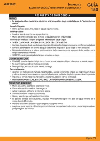 GRE2012
Página 273
GUÍA
150
RESPUESTA DE EMERGENCIA
FUEGO
•	 La sustancia deben mantenerse siempre a una temperatura igual o más baja que la “temperatura de
control”.
Incendio Pequeño
•	 Polvos químicos secos, CO2
, rocío de agua o espuma regular.
Incendio Grande
•	 Inunde el área de incendio con agua a distancia.
•	 Mueva los contenedores del área de fuego si lo puede hacer sin ningún riesgo.
Incendio que involucraTanques o Vagones o Remolques y sus Cargas
•	 TENGA CUIDADO DE LA POSIBLE EXPLOSION DEL CONTENEDOR.
•	 Combata el incendio desde una distancia máxima o utilice soportes fijos para mangueras o chiflones reguladores.
•	 Enfríe los contenedores con chorros de agua hasta mucho después de que el fuego se haya extinguido.
•	 Retírese inmediatamente si sale un sonido creciente de los mecanismos de seguridad de las ventilas, o si el
tanque se empieza a decolorar.
•	 SIEMPRE manténgase alejado de tanques envueltos en fuego.
DERRAME O FUGA
•	 ELIMINAR todas las fuentes de ignición (no fumar, no usar bengalas, chispas o llamas en el área de peligro).
•	 No tocar ni caminar sobre el material derramado.
•	 Detenga la fuga, en caso de poder hacerlo sin riesgo.
Derrame Pequeño
•	 Absorber con material inerte húmedo, no combustible,  usando herramientas limpias que no provoquen chispas
y colocar el material en contenedores tapados holgadamente,  cubiertos de plástico para su desecho posterior.
•	 Prevenga la entrada hacia vías navegables, alcantarillas, sótanos o áreas confinadas.
•	 NO LO LIMPIE O DESECHE, EXCEPTO BAJO LA SUPERVISION DE UN ESPECIALISTA.
PRIMEROS AUXILIOS
•	 Mueva a la víctima a donde se respire aire fresco.
•	 Llamar a los servicios médicos de emergencia.
•	 Aplicar respiración artificial si la víctima no respira.
•	 Suministrar oxígeno si respira con dificultad.
•	 Quitar y aislar la ropa y el calzado contaminados.
•	 En caso de contacto con la sustancia, enjuagar inmediatamente la piel o los ojos con agua corriente por lo
menos durante 20 minutos.
•	 Mantener a la víctima en reposo y con temperatura corporal normal.
•	 Asegúrese que el personal médico tenga conocimiento de los materiales involucrados, y tomar las precauciones
para protegerse a sí mismos.
Sustancias
(auto reactivas / temperatura controlada)
 