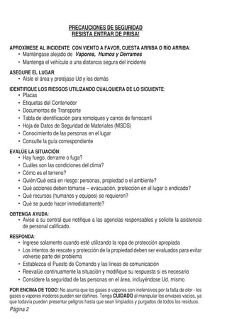 Página 2
PRECAUCIONES DE SEGURIDAD
RESISTA ENTRAR DE PRISA!
APROXÍMESE AL INCIDENTE CON VIENTO A FAVOR, CUESTA ARRIBA O RÍO ARRIBA:
•	 Manténgase alejado de Vapores, Humos y Derrames
•	 Mantenga el vehículo a una distancia segura del incidente
ASEGURE EL LUGAR:
•	 Aísle el área y protéjase Ud y los demás
IDENTIFIQUE LOS RIESGOS UTILIZANDO CUALQUIERA DE LO SIGUIENTE:
•	 Placas
•	 Etiquetas del Contenedor
•	 Documentos de Transporte
•	 Tabla de identificación para remolques y carros de ferrocarril
•	 Hoja de Datos de Seguridad de Materiales (MSDS)
•	 Conocimiento de las personas en el lugar
•	 Consulte la guía correspondiente
EVALÚE LA SITUACIÓN:
•	 Hay fuego, derrame o fuga?
•	 Cuáles son las condiciones del clima?
•	 Cómo es el terreno?
•	 Quién/Qué está en riesgo: personas, propiedad o el ambiente?
•	 Qué acciones deben tomarse – evacuación, protección en el lugar o endicado?
•	 Qué recursos (humanos y equipos) se requieren?
•	 Qué se puede hacer inmediatamente?
OBTENGA AYUDA:
•	 Avise a su central que notifique a las agencias responsables y solicite la asistencia
de personal calificado.
RESPONDA:
•	 Ingrese solamente cuando esté utilizando la ropa de protección apropiada
•	 Los intentos de rescate y protección de la propiedad deben ser evaluados para evitar
volverse parte del problema
•	 Establezca el Puesto de Comando y las líneas de comunicación
•	 Reevalúe continuamente la situación y modifique su respuesta si es necesario
•	 Considere la seguridad de las personas en el área, incluyéndose Ud. mismo
POR ENCIMA DE TODO: No asuma que los gases o vapores son inofensivos por la falta de olor - los
gases o vapores inodoros pueden ser dañinos. Tenga CUIDADO al manipular los envases vacíos, ya
que todavía pueden presentar peligros hasta que sean limpiados y purgados de todos los residuos.
 