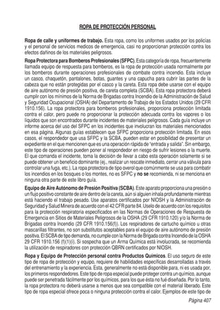 Página 407
ROPA DE PROTECCIÓN PERSONAL
Ropa de calle y uniformes de trabajo. Esta ropa, como los uniformes usados por los policías
y el personal de servicios medicos de emergencia, casi no proporcionan protección contra los
efectos dañinos de los materiales peligrosos.
Ropa Protectora para Bomberos Profesionales (SFPC).Esta categoría de ropa, frecuentemente
llamada equipo de respuesta para bomberos, es la ropa de protección usada normalmente por
los bomberos durante operaciones profesionales de combate contra incendio. Esta incluye
un casco, chaquetón, pantalones, botas, guantes y una capucha para cubrir las partes de la
cabeza que no están protegidas por el casco y la careta. Esta ropa debe usarse con el equipo
de aire autónomo de presión positiva, de careta completa (SCBA). Esta ropa protectora deberá
cumplir con los mínimos de la Norma de Brigadas contra Incendio de la Administración de Salud
y Seguridad Ocupacional (OSHA) del Departamento de Trabajo de los Estados Unidos (29 CFR
1910.156). La ropa protectora para bomberos profesionales, proporciona protección limitada
contra el calor, pero puede no proporcionar la protección adecuada contra los vapores o los
líquidos que son encontrados durante incidentes de materiales peligrosos. Cada guía incluye un
informe acerca del uso del SFPC en los incidentes que involucran los materiales mencionados
en esa página. Algunas guías establecen que SFPC proporciona protección limitada. En esos
casos, el respondedor que usa SFPC y la SCBA, pueden estar en posibilidad de presentar un
expediente en el que mencionen que es una operación rápida de “entrada y salida”.Sin embargo,
este tipo de operaciones pueden poner al respondedor en riesgo de sufrir lesiones o la muerte.
El que comanda el incidente, toma la decisión de llevar a cabo esta operación solamente si se
puede obtener un beneficio dominante (ej., realizar un rescate inmediato, cerrar una válvula para
controlar una fuga, etc.).La ropa protectora de tipo overol que comúnmente se usa para combatir
los incendios en los bosques o los montes, no es SFPC y no se recomienda, ni se menciona en
ninguna otra parte de este libro guía.
Equipo de Aire Autónomo de Presión Positiva (SCBA).Este aparato proporciona una presión o
un flujo positivo constante de aire dentro de la careta, aún si alguien inhala profundamente mientras
está haciendo el trabajo pesado. Use aparatos certificados por NIOSH y la Administración de
Seguridad y Salud Minera de acuerdo con el 42 CFR parte 84.Uselo de acuerdo con los requisitos
para la protección respiratoria especificados en las Normas de Operaciones de Respuesta de
Emergencia en Sitios de Materiales Peligrosos de la OSHA (29 CFR 1910.120) y/o la Norma de
Brigadas contra Incendio (29 CFR 1910.156(f)). Los respiradores de cartucho químico u otras
mascarillas filtrantes, no son substitutos aceptables para el equipo de aire autónomo de presión
positiva.ElSCBAdetipodemanda,nocumpleconlaNormadeBrigadacontraIncendiodelaOSHA
29 CFR 1910.156 (f)(1)(i). Si sospecha que un Arma Química está involucrada, se recomienda
la utilización de respiradores con protección QBRN certificados por NIOSH.
Ropa y Equipo de Protección personal contra Productos Químicos. El uso seguro de este
tipo de ropa de protección y equipo, requiere de habilidades específicas desarrolladas a través
del entrenamiento y la experiencia. Esta, generalmente no está disponible para, ni es usada por,
los primeros respondedores.Este tipo de ropa especial puede proteger contra un químico, aunque
puede ser penetrada fácilmente por los químicos, para los que ésta no fué diseñada.Por lo tanto,
la ropa protectora no deberá usarse a menos que sea compatible con el material liberado. Este
tipo de ropa especial ofrece poca o ninguna protección contra el calor. Ejemplos de este tipo de
 