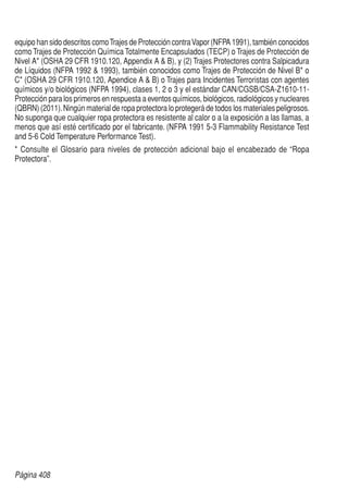Página 408
equipo han sido descritos comoTrajes de Protección contraVapor (NFPA 1991), también conocidos
como Trajes de Protección Química Totalmente Encapsulados (TECP) o Trajes de Protección de
Nivel A* (OSHA 29 CFR 1910.120, Appendix A  B), y (2) Trajes Protectores contra Salpicadura
de Líquidos (NFPA 1992  1993), también conocidos como Trajes de Protección de Nivel B* o
C* (OSHA 29 CFR 1910.120, Apendice A  B) o Trajes para Incidentes Terroristas con agentes
químicos y/o biológicos (NFPA 1994), clases 1, 2 o 3 y el estándar CAN/CGSB/CSA-Z1610-11-
Protección para los primeros en respuesta a eventos químicos, biológicos, radiológicos y nucleares
(QBRN) (2011).Ningún material de ropa protectora lo protegerá de todos los materiales peligrosos.
No suponga que cualquier ropa protectora es resistente al calor o a la exposición a las llamas, a
menos que así esté certificado por el fabricante. (NFPA 1991 5-3 Flammability Resistance Test
and 5-6 Cold Temperature Performance Test).
* Consulte el Glosario para niveles de protección adicional bajo el encabezado de “Ropa
Protectora”.
 