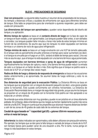 Página 412
BLEVE – PRECAUCIONES DE SEGURIDAD
Usar con precaución.La siguiente tabla muestra un resumen de las propiedades de los tanques,
los tiempos y distancias críticas y caudales de enfriamiento con agua para diferentes tamaños
de tanque. Esta tabla se proporciona para dar orientación a quienes responden, pero debe ser
usada con precaución.
Las dimensiones del tanque son aproximados y pueden variar dependiendo del diseño del
tanque y su aplicación.
Mínimo tiempo de ruptura se basa en el contacto directo de fuego con la fase de vapor de
un tanque en buen estado, y son aproximados. Los tanques pueden fallar antes, si son dañados
o corroídos. Los tanques pueden fallar minutos u horas más tarde de estos tiempos mínimos en
función de las condiciones. Se asume aquí que los tanques no están equipados con barreras
térmicas o un sistema de rocío de agua para refrigeración.
Tiempo mínimo de vacío se basa en un fuego envolvente con una VLP de tamaño adecuado.
Si el tanque sólo es parcialmente envuelto entonces el tiempo para vaciar aumentará (es decir,
si el tanque es envuelto por el fuego en un 50%, tardará el doble de tiempo para vaciar).Una vez
más se asume aquí, que el tanque no está equipado con una barrera térmica o agua pulverizada.
Tanques equipados con barreras térmicas o spray de agua de refrigeración aumentan
significativamente los tiempos de ruptura y vacío. Una barrera térmica puede reducir la entrada
de calor a un tanque en un factor de diez o más. Esto significa que el tanque se podría vaciar a
través de la VLP en un tiempo diez veces mayor.
Radios de Bola de fuego y distancia de respuesta de emergencia se basa en las ecuaciones
dadas anteriormente y es aproximada. Se asumen bolas de fuego esféricas y esto no es
siempre así.
Dos distancias de seguridad para la evacuación Pública. La Distancia Mínima se basa en
los tanques que se proyectan con un ángulo de elevación pequeño (es decir, unos pocos grados
sobre la horizontal). Esto sucede comúnmente con cilindros horizontales. La Distancia de
Evacuación Recomendada tiene un margen de seguridad más grande, ya que asume los tanques
se proyectan en un ángulo de 45 grados con la horizontal. Esto podría ser más apropiado si se
tratara de un cilindro vertical.
Se entiende que estas distancias son muy grandes y puede no ser práctico en un área altamente
poblada.Sin embargo, debe entenderse que los riesgos aumentan rápidamente cuanto más cerca
esté de una BLEVE.Tenga en cuenta que los proyectiles que alcanzan mayores distancias tienden
a salir de las zonas de 45 grados de cada lado de los extremos del tanque.
Caudal de agua basado en
5
√capacidad (gal.US) = galones USA/min necesarios para
enfriar el metal del tanque.
Advertencia:los datos indicados son aproximados y sólo deben utilizarse con precaución extrema.
Por ejemplo, los tiempos que se dan para la falla tanque o vaciado de tanque a través de la VLP,
son tiempos típicos pero pueden variar de una situación a otra. Por lo tanto, nunca ponga en
riesgo la vida basándose en estos tiempos.
 