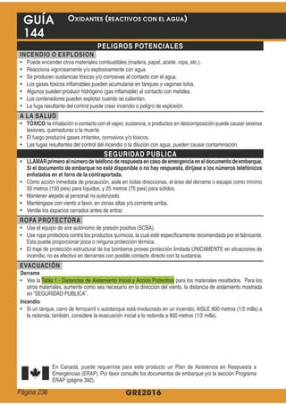 GRE2016
GUÍA
144
PELIGROS POTENCIALES
INCENDIO O EXPLOSION
A LA SALUD
TÓXICO
SEGURIDAD PUBLICA
LLAMARprimeroal númerode teléfonode respuestaencasodeemergenciaeneldocumentodeembarque.
Si el documento de embarque no está disponible o no hay respuesta, diríjase a los números telefónicos
enlistados en el forro de la contraportada.
ROPA PROTECTORA
EVACUACIÓN
Derrame
Incendio
OXIDANTES (REACTIVOS CON EL AGUA)
Página 236
 