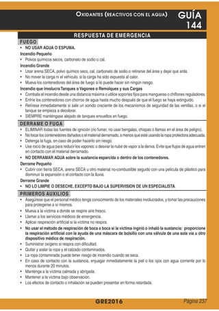 GRE2016
GUÍA
144
RESPUESTA DE EMERGENCIA
FUEGO
NO USAR AGUA O ESPUMA.
Incendio Pequeño
Incendio Grande
Incendio que involucraTanques o Vagones o Remolques y sus Cargas
DERRAME O FUGA
NO DERRAMAR AGUA sobre la sustancia esparcida o dentro de los contenedores.
Derrame Pequeño
Derrame Grande
NO LO LIMPIE O DESECHE, EXCEPTO BAJO LA SUPERVISION DE UN ESPECIALISTA
PRIMEROS AUXILIOS
No usar el método de respiración de boca a boca si la víctima ingirió o inhaló la sustancia: proporcione
la respiración artiﬁcial con la ayuda de una máscara de bolsillo con una válvula de una sola vía u otro
dispositivo médico de respiración.
OXIDANTES (REACTIVOS CON EL AGUA)
Página 237
 