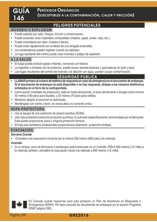 GRE2016
GUÍA
146
PELIGROS POTENCIALES
INCENDIO O EXPLOSION
A LA SALUD
SEGURIDAD PUBLICA
LLAMARprimeroal númerode teléfonode respuestaencasodeemergenciaeneldocumentodeembarque.
Si el documento de embarque no está disponible o no hay respuesta, diríjase a los números telefónicos
enlistados en el forro de la contraportada.
ROPA PROTECTORA
EVACUACIÓN
Derrame Grande
Incendio
PERÓXIDOS ORGÁNICOS
(SUSCEPTIBLES A LA CONTAMINACIÓN, CALOR Y FRICCIÓN)
Página 240
 