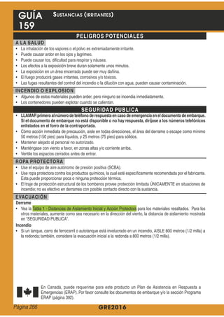 GRE2016
GUÍA
159
PELIGROS POTENCIALES
A LA SALUD
INCENDIO O EXPLOSION
SEGURIDAD PUBLICA
LLAMARprimeroal númerode teléfonode respuestaencasodeemergenciaeneldocumentodeembarque.
Si el documento de embarque no está disponible o no hay respuesta, diríjase a los números telefónicos
enlistados en el forro de la contraportada.
ROPA PROTECTORA
EVACUACIÓN
Derrame
Incendio
SUSTANCIAS (IRRITANTES)
Página 266
 