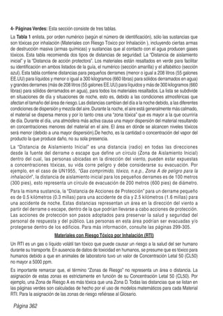 4- Páginas Verdes: Esta sección consiste de tres tablas.
La Tabla 1 enlista, por orden numérico (según el número de identiﬁcación), sólo las sustancias que
son tóxicas por inhalación (Materiales con Riesgo Tóxico por Inhalación ), incluyendo ciertas armas
de destrucción masiva (armas químicas) y sustancias que al contacto con el agua producen gases
tóxicos. Esta tabla recomienda dos tipos de distancias de seguridad: La “Distancia de aislamiento
inicial” y la “Distancia de acción protectora”. Los materiales están resaltados en verde para facilitar
su identiﬁcación en ambos listados de la guía, el numérico (sección amarilla) y el alfabético (sección
azul). Esta tabla contiene distancias para pequeños derrames (menor o igual a 208 litros (55 galones
EE.UU) para líquidos y menor o igual a 300 kilogramos (660 libras) para sólidos derramados en agua)
y grandes derrames (más de 208 litros (55 galones EE.UU) para líquidos y más de 300 kilogramos (660
libras) para sólidos derramados en agua), para todos los materiales resaltados. La lista se subdivide
en situaciones de día y situaciones de noche, esto es, debido a las condiciones atmosféricas que
afectan el tamaño del área de riesgo.Las distancias cambian del día a la noche debido, a las diferentes
condiciones de dispersión y mezcla del aire.Durante la noche, el aire está generalmente más calmado,
el material se dispersa menos y por lo tanto crea una “zona tóxica” que es mayor a la que ocurriría
de día. Durante el día, una atmósfera más activa causa una mayor dispersión del material resultando
en concentraciones menores del material en el aire. El área en dónde se alcancen niveles tóxicos
será menor (debido a una mayor dispersión).De hecho, es la cantidad o concentración del vapor del
producto la que produce daño, no su sola presencia.
La “Distancia de Aislamiento Inicial” es una distancia (radio) en todas las direcciones
desde la fuente del derrame o escape que define un círculo (Zona de Aislamiento Inicial)
dentro del cual, las personas ubicadas en la dirección del viento, pueden estar expuestas
a concentraciones tóxicas, su vida corre peligro y debe considerarse su evacuación. Por
ejemplo, en el caso de UN1955, “Gas comprimido, tóxico, n.e.p., Zona A de peligro para la
inhalación”, la distancia de aislamiento inicial para los pequeños derrames es de 100 metros
(300 pies), esto representa un círculo de evacuación de 200 metros (600 pies) de diámetro.
Para la misma sustancia, la “Distancia de Acciones de Protección” para un derrame pequeño
es de 0.5 kilómetros (0.3 millas) para una accidente de día y 2.5 kilómetros (1.6 millas) para
una accidente de noche. Estas distancias representan un área en la dirección del viento a
partir del derrame o escape, dentro de la que podrían llevarse a cabo acciones de protección.
Las acciones de protección son pasos adoptados para preservar la salud y seguridad del
personal de respuesta y del público. Las personas en esta área podrían ser evacuadas y/o
protegerse dentro de los edificios. Para más información, consulte las páginas 299-305.
Materiales con RiesgoTóxico por Inhalación (RTI)
Un RTI es un gas o líquido volátil tan tóxico que puede causar un riesgo a la salud del ser humano
durante su transporte.En ausencia de datos de toxicidad en humanos, se presume que es tóxico para
humanos debido a que en animales de laboratorio tuvo un valor de Concentración Letal 50 (CL50)
no mayor a 5000 ppm.
Es importante remarcar que, el término “Zonas de Riesgo” no representa un área o distancia. La
asignación de estas zonas es estrictamente en función de su Concentración Letal 50 (CL50). Por
ejemplo, una Zona de Riesgo A es más tóxica que una Zona D.Todas las distancias que se listan en
las páginas verdes son calculadas de hecho por el uso de modelos matemáticos para cada Material
RTI. Para la asignación de las zonas de riesgo reﬁérase al Glosario.
Página 362
 