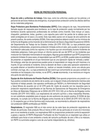 ROPA DE PROTECCIÓN PERSONAL
Ropa de calle y uniformes de trabajo. Esta ropa, como los uniformes usados por los policías y el
personal de servicios médicos de emergencia, no proporcionan protección contra los efectos dañinos
de los materiales peligrosos.
Ropa Protectora para Bomberos Profesionales (SFPC). Esta categoría de ropa, frecuentemente
llamada equipo de respuesta para bomberos, es la ropa de protección usada normalmente por los
bomberos durante operaciones profesionales de combate contra incendio. Esta incluye un casco,
chaquetón, pantalones, botas, guantes y una capucha para cubrir las partes de la cabeza que no
están protegidas por el casco y la careta. Esta ropa debe usarse con el equipo de aire autónomo de
presión positiva, de careta completa (SCBA). Esta ropa protectora deberá cumplir con los mínimos de
la Norma de Brigadas contra Incendio de la Administración de Salud y Seguridad Ocupacional (OSHA)
del Departamento de Trabajo de los Estados Unidos (29 CFR 1910.156). La ropa protectora para
bomberos profesionales, proporciona protección limitada contra el calor, pero puede no proporcionar
la protección adecuada contra los vapores o los líquidos que son encontrados durante incidentes de
materiales peligrosos. Cada guía incluye un informe acerca del uso del SFPC en los incidentes que
involucran los materiales mencionados en esa página.Algunas guías establecen que SFPC proporciona
protecciónlimitada.En esoscasos,elrespondedorqueusaSFPCylaSCBA,puedenestarenposibilidad
de presentar un expediente en el que mencionen que es una operación rápida de “entrada y salida”.
Sin embargo, este tipo de operaciones pueden poner al respondedor en riesgo de sufrir lesiones o la
muerte. El que comanda el incidente, toma la decisión de llevar a cabo esta operación solamente si
se puede obtener un beneﬁcio dominante (ej., realizar un rescate inmediato, cerrar una válvula para
controlar una fuga, etc.). La ropa protectora de tipo overol que comúnmente se usa para combatir los
incendios en los bosques o los montes, no es SFPC y no se recomienda, ni se menciona en ninguna
otra parte de este libro guía.
Equipo de Aire Autónomo de Presión Positiva (SCBA). Este aparato proporciona una presión o un
ﬂujo positivo constante de aire dentro de la careta, aún si alguien inhala profundamente mientras está
haciendo el trabajo pesado. Use aparatos certiﬁcados por NIOSH y la Administración de Seguridad
y Salud Minera de acuerdo con el 42 CFR parte 84. Úselo de acuerdo con los requisitos para la
protección respiratoria especiﬁcados en las Normas de Operaciones de Respuesta de Emergencia
en Sitios de Materiales Peligrosos de la OSHA (29 CFR 1910.120) y/o la Norma de Brigadas contra
Incendio (29 CFR 1910.156(f)). Los respiradores de cartucho químico u otras mascarillas ﬁltrantes,
no son substitutos aceptables para el equipo de aire autónomo de presión positiva. El SCBA de tipo
demanda, no cumple con la Norma de Brigada contra Incendio de la OSHA 29 CFR 1910.156 (f)(1)
(i). Si sospecha que un Arma Química está involucrada, se recomienda la utilización de respiradores
con protección QBRN certiﬁcados por NIOSH.
Respiradores. El respirador N95 es el más común de los siete tipos de protección respiratoria de
ﬁltrado de partículas. Este producto ﬁltra al menos el 95% de las partículas en el aire (0,3 micrones)
pero no es resistente al aceite. Los respiradores N95 no proporcionan protección contra la exposición
a gases y vapores. El PAPR (Respirador Puriﬁcador de Aire Forzado) es un respirador que utiliza un
ventilador para forzar el aire ambiente a través del cartucho puriﬁcador de aire o ﬁltro a la máscara.
Un PAPR no suministra oxígeno o aire de una fuente independiente (ej. cilindros).
Página 365
 