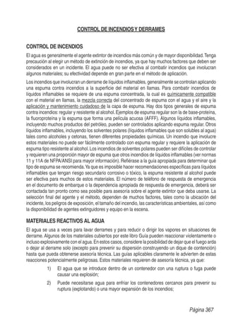 CONTROL DE INCENDIOSY DERRAMES
CONTROL DE INCENDIOS
El agua es generalmente el agente extintor de incendios más común y de mayor disponibilidad.Tenga
precaución al elegir un método de extinción de incendios, ya que hay muchos factores que deben ser
considerados en un incidente. El agua puede no ser efectiva al combatir incendios que involucran
algunos materiales; su efectividad depende en gran parte en el método de aplicación.
Los incendios que involucran un derrame de líquidos inﬂamables, generalmente se controlan aplicando
una espuma contra incendios a la superﬁcie del material en llamas. Para combatir incendios de
líquidos inﬂamables se requiere de una espuma concentrada, la cual es químicamente compatible
con el material en llamas, la mezcla correcta del concentrado de espuma con el agua y el aire y la
aplicación y mantenimiento cuidadoso de la capa de espuma. Hay dos tipos generales de espuma
contra incendios: regular y resistente al alcohol.Ejemplos de espuma regular son la de base-proteína,
la ﬂuoroproteína y la espuma que forma una película acuosa (AFFF). Algunos líquidos inﬂamables,
incluyendo muchos productos del petróleo, pueden ser controlados aplicando espuma regular. Otros
líquidos inﬂamables, incluyendo los solventes polares (líquidos inﬂamables que son solubles al agua)
tales como alcoholes y cetonas, tienen diferentes propiedades químicas. Un incendio que involucre
estos materiales no puede ser fácilmente controlado con espuma regular y requiere la aplicación de
espuma tipo resistente al alcohol.Los incendios de solventes polares pueden ser difíciles de controlar
y requieren una proporción mayor de espuma que otros incendios de líquidos inﬂamables (ver normas
11 y 11A de NFPA/ANSI para mayor información). Reﬁérase a la guía apropiada para determinar qué
tipo de espuma se recomienda.Ya que es imposible hacer recomendaciones especíﬁcas para líquidos
inﬂamables que tengan riesgo secundario corrosivo o tóxico, la espuma resistente al alcohol puede
ser efectiva para muchos de estos materiales. El número de teléfono de respuesta de emergencia
en el documento de embarque o la dependencia apropiada de respuesta de emergencia, deberá ser
contactada tan pronto como sea posible para asesoría sobre el agente extintor que deba usarse. La
selección ﬁnal del agente y el método, dependen de muchos factores, tales como la ubicación del
incidente, los peligros de exposición, el tamaño del incendio, las características ambientales, así como
la disponibilidad de agentes extinguidores y equipo en la escena.
MATERIALES REACTIVOS AL AGUA
El agua se usa a veces para lavar derrames y para reducir o dirigir los vapores en situaciones de
derrame. Algunos de los materiales cubiertos por este libro Guía pueden reaccionar violentamente o
incluso explosivamente con el agua.En estos casos, considere la posibilidad de dejar que el fuego arda
o dejar al derrame solo (excepto para prevenir su dispersión construyendo un dique de contención)
hasta que pueda obtenerse asesoría técnica. Las guías aplicables claramente le advierten de estas
reacciones potencialmente peligrosas. Estos materiales requieren de asesoría técnica, ya que:
1) El agua que se introduce dentro de un contenedor con una ruptura o fuga puede
causar una explosión;
2) Puede necesitarse agua para enfriar los contenedores cercanos para prevenir su
ruptura (explotando) o una mayor expansión de los incendios;
Página 367
 