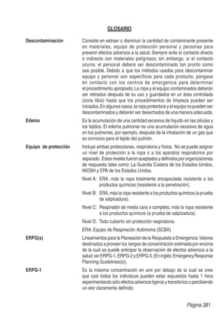 GLOSARIO
Descontaminación Consiste en extraer o disminuir la cantidad de contaminante presente
en materiales, equipo de protección personal y personas para
prevenir efectos adversos a la salud. Siempre evite el contacto directo
o indirecto con materiales peligrosos; sin embargo, si el contacto
ocurre, el personal deberá ser descontaminado tan pronto como
sea posible. Debido a que los métodos usados para descontaminar
equipo y personal son específicos para cada producto, póngase
en contacto con los centros de emergencia para determinar
el procedimiento apropiado.La ropa y el equipo contaminados deberán
ser retirados después de su uso y guardados en un área controlada
(zona tibia) hasta que los procedimientos de limpieza puedan ser
iniciados.En algunos casos, la ropa protectora y el equipo no pueden ser
descontaminados y deberán ser desechados de una manera adecuada.
Edema Es la acumulación de una cantidad excesiva de líquido en las células y
los tejidos. El edema pulmonar es una acumulación excesiva de agua
en los pulmones, por ejemplo, después de la inhalación de un gas que
es corrosivo para el tejido del pulmón.
Equipo de protección Incluye ambas protecciones, respiratoria y física. No se puede asignar
un nivel de protección a la ropa o a los aparatos respiratorios por
separado. Estos niveles fueron aceptados y deﬁnidos por organizaciones
de respuesta tales como: La Guardia Costera de los Estados Unidos,
NIOSH y EPA de los Estados Unidos.
Nivel A: ERA, más la ropa totalmente encapsulada resistente a los
productos químicos (resistente a la penetración).
Nivel B: ERA, más la ropa resistente a los productos químicos (a prueba
de salpicadura).
Nivel C: Respirador de media cara o completo, más la ropa resistente
a los productos químicos (a prueba de salpicadura).
Nivel D: Todo cubierto sin protección respiratoria.
ERA: Equipo de Respiración Autónoma (SCBA)
ERPG(s) Lineamientos para la Planeación de la Respuesta a Emergencia.Valores
destinados a proveer los rangos de concentración estimada por encima
de la cual se puede anticipar la observación de efectos adversos a la
salud;verERPG-1,ERPG-2yERPG-3.(Eninglés:EmergencyResponse
Planning Guidelines(s)).
ERPG-1 Es la máxima concentración en aire por debajo de la cual se cree
que casi todos los individuos pueden estar expuestos hasta 1 hora
experimentando sólo efectos adversos ligeros y transitorios o percibiendo
un olor claramente deﬁnido.
Página 381
 