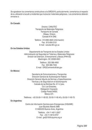 Se agradecen los comentarios constructivos a la GRE2016; particularmente, comentarios al respecto
de su utilización al acudir a incidentes que involucran materiales peligrosos. Los comentarios deberán
enviarse a:
En Canadá:
Director, CANUTEC
Transporte de Materiales Peligrosos
Transporte de Canadá
Ottawa, Ontario
Canadá K1A ON5
Teléfono: 613-992-4624 (información)
Fax: 613-954-5101
E-mail: canutec@tc.gc.ca
En los Estados Unidos:
Departamento de Transporte de los Estados Unidos
Administración de Seguridad en Tuberías y Materiales Peligrosos
División de Extensión, Entrenamiento y Becas (PHH-50)
Washington, DC 20590-0001
Teléfono: 202-366-4900
Fax: 202-366-7342
E-mail: ERGComments@dot.gov
En México:
Secretaría de Comunicaciones y Transportes
Dirección General de Autotransporte Federal
Dirección General Adjunta de Normas y Especiﬁcaciones
Técnicas y de Seguridad en el Autotransporte
Calzada de las Bombas No. 411-2 piso,
Col. Los Girasoles,
Delegación Coyoacán,
Código Postal 04920,
México D.F..
Teléfonos: +52 55-50-11-92-20, 55-50-11-92-40 y 55-50-11-92-70
En Argentina:
Centro de Información Química para Emergencias (CIQUIME)
Juan Bautista Alberdi 2986
C1406GSS Buenos Aires, Argentina
Teléfono: +54-11-4611-2007
Fax: +54-11-4613-3707
E-mail: gre2016@ciquime.org.ar
Página 389
 