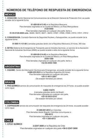 NÚMEROS DE TELÉFONO DE RESPUESTA DE EMERGENCIA
MÉXICO
1. CENACOM, Centro Nacional de Comunicaciones de la Dirección General de Protección Civil, se puede
acceder de la siguiente forma:
01-800-00-413-00 en la República Mexicana
Para llamadas originadas en la Ciudad de México y el Área Metropolitana
5128-0000
Para llamadas originadas en cualquier otra parte, llame a
01-55-5128-0000 exts.	36469,	36470,	36471,	36472,	37807,	37808,	37809,	37810,	37811,	37812
2. CONASENUSA, Comisión Nacional de Seguridad Nuclear y Salvaguardias, se puede acceder de la
siguiente forma
01-800-11-131-68	(Llamadas	gratuitas	dentro	de	la	República	Mexicana)	24	horas,	365	días
3. SETIQ (Sistema de Emergencia de Transporte para la Industria Química), un servicio de la Asociación
Nacional de Industrias Químicas (ANIQ) se puede acceder a ellos de la siguiente forma:
01-800-00-214-00 en la República Mexicana
Para llamadas originadas en la Ciudad de México y el Área Metropolitana
5559-1588
Para llamadas originadas en cualquier otra parte, llame a
+52-55-5559-1588
ARGENTINA
1. CIQUIME, Centro de Información Química para Emergencias, se puede acceder de la siguiente forma:
0-800-222-2933 en	la	República	Argentina	(24	horas)	
Para llamadas originadas en cualquier otra parte,
+54-11-4611-2007
(Se aceptan llamadas por cobrar)
BRASIL
1. PRÓ-QUÍMICA servicio	de	comunicación	de	respuesta	de	emergencia	las	24	horas,	se	puede	acceder	
como sigue:
0-800-118270
(Llamadas gratuitas dentro de Brasil)
Para llamadas originadas en cualquier otra parte,
+55-19-3833-5310
(Se aceptan llamadas por cobrar)
COLOMBIA
1. CISPROQUIM servicio	de	comunicación	de	respuesta	de	emergencia	las	24	horas,	se	puede	acceder	
como sigue:
01-800-091-6012 en Colombia
Para	llamadas	desde	Bogotá,	Colombia	comuníquese	a:	
288-6012
Para llamadas originadas en cualquier otra parte,
+57-1-288-6012
CHILE
1. CITUC QUÍMICO
2-2247-3600 en la República de Chile
Para llamadas originadas en cualquier otra parte +56-2-2247-3600
 