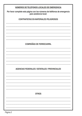 NÚMEROS DETELÉFONOS LOCALES DE EMERGENCIA
Por favor complete esta página con los números de teléfonos de emergencia
para asistencia local:
CONTRATISTAS EN MATERIALES PELIGROSOS
COMPAÑÍAS DE FERROCARRIL
AGENCIAS FEDERALES / ESTATALES / PROVINCIALES
OTROS
Página 2
 