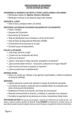 PRECAUCIONES DE SEGURIDAD
EVITAR ENTRAR DE PRISA!
APROXÍMESE AL INCIDENTE CON VIENTO A FAVOR, CUESTA ARRIBA O RÍO ARRIBA:
Manténgase alejado de Vapores, Humos y Derrames
Mantenga el vehículo a una distancia segura del incidente
ASEGURE EL LUGAR:
Aísle el área y protéjase Usted y los demás
IDENTIFIQUE LOS RIESGOS UTILIZANDO CUALQUIERA DE LOS SIGUIENTES:
Placas / Carteles
Etiquetas del Contenedor
Documentos de Transporte
Tabla de identiﬁcación para remolques y carros de ferrocarril
Hoja de Datos de Seguridad de Materiales (HDSM)
Conocimiento de las personas en el lugar
Consulte la guía correspondiente
EVALÚE LA SITUACIÓN:
¿Hay fuego, derrame o fuga?
¿Cuáles son las condiciones del clima?
¿Cómo es el terreno?
¿Quién o Qué está en riesgo: personas, propiedad o el ambiente?
¿Qué acciones deben tomarse – evacuación, protección en el lugar indicado?
¿Qué recursos (humanos y equipos) se requieren?
¿Qué se puede hacer inmediatamente?
OBTENGA AYUDA:
Avise a su central que notiﬁque a las agencias responsables y solicite la asistencia
de personal caliﬁcado.
RESPONDA:
Ingrese solamente cuando esté utilizando el equipo de protección apropiado
Los intentos de rescate y protección de la propiedad deben ser evaluados para
evitar volverse parte del problema
Establezca el Puesto de Comando y las líneas de comunicación
Reevalúe continuamente la situación y modiﬁque su respuesta si es necesario
Considere la seguridad de las personas en el área, incluyéndose Usted mismo
POR ENCIMA DETODO: No asuma que los gases o vapores son inofensivos por la falta de olor - los
gases o vapores inodoros pueden ser dañinos.Tenga CUIDADO al manipular los envases vacíos, ya
que todavía pueden presentar peligros hasta que sean limpiados y purgados de todos los remanentes .
Página 4
 