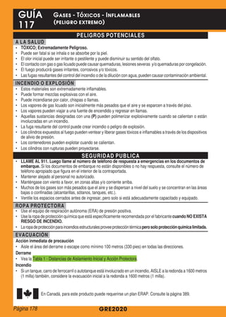 PELIGROS POTENCIALES
A LA SALUD
•	 TÓXICO; Extremadamente Peligroso.
•	 Puede ser fatal si se inhala o se absorbe por la piel.
•	 El olor inicial puede ser irritante o pestilente y puede disminuir su sentido del olfato.
•	 El contacto con gas o gas licuado puede causar quemaduras, lesiones severas y/o quemaduras por congelación.
•	 El fuego producirá gases irritantes, corrosivos y/o tóxicos.
•	 Las fugas resultantes del control del incendio o de la dilución con agua, pueden causar contaminación ambiental.
INCENDIO O EXPLOSIÓN
•	 Estos materiales son extremadamente inflamables.
•	 Puede formar mezclas explosivas con el aire.
•	 Puede incendiarse por calor, chispas o llamas.
•	 Los vapores de gas licuado son inicialmente más pesados que el aire y se esparcen a través del piso.
•	 Los vapores pueden viajar a una fuente de encendido y regresar en llamas.
•	 Aquellas sustancias designadas con una (P) pueden polimerizar explosivamente cuando se calientan o están
involucradas en un incendio.
•	 La fuga resultante del control puede crear incendio o peligro de explosión.
•	 Los cilindros expuestos al fuego pueden ventear y liberar gases tóxicos e inflamables a través de los dispositivos
de alivio de presión.
•	 Los contenedores pueden explotar cuando se calientan.
•	 Los cilindros con rupturas pueden proyectarse.
SEGURIDAD PUBLICA
•	 LLAME AL 911. Luego llame al número de teléfono de respuesta a emergencias en los documentos de
embarque. Si los documentos de embarque no están disponibles o no hay respuesta, consulte el número de
teléfono apropiado que figura en el interior de la contraportada.
•	 Mantener alejado al personal no autorizado.
•	 Manténgase con viento a favor, en zonas altas y/o corriente arriba.
•	 Muchos de los gases son más pesados que el aire y se dispersan a nivel del suelo y se concentran en las áreas
bajas o confinadas (alcantarillas, sótanos, tanques, etc.).
•	 Ventile los espacios cerrados antes de ingresar, pero solo si está adecuadamente capacitado y equipado.
ROPA PROTECTORA
•	 Use el equipo de respiración autónoma (ERA) de presión positiva.
•	 Use la ropa de protección química que está específicamente recomendada por el fabricante cuando NO EXISTA
RIESGO DE INCENDIO.
•	 Laropadeprotecciónparaincendiosestructuralesproveeproteccióntérmicaperosoloprotecciónquímicalimitada.
EVACUACIÓN
Acción inmediata de precaución
•	 Aisle el área del derrame o escape como mínimo 100 metros (330 pies) en todas las direcciones.
Derrame
•	 Vea la Tabla 1 - Distancias de Aislamiento Inicial y Acción Protectora.
Incendio
•	 Si un tanque, carro de ferrocarril o autotanque está involucrado en un incendio, AISLE a la redonda a 1600 metros
(1 milla) también, considere la evacuación inicial a la redonda a 1600 metros (1 milla).
En Canadá, para este producto puede requerirse un plan ERAP. Consulte la página 389.
GRE2020
GUÍA
117
Gases - Tóxicos - Inflamables
(peligro extremo)
Página 178
 