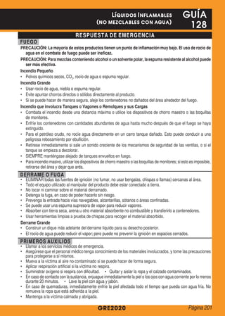 RESPUESTA DE EMERGENCIA
FUEGO
PRECAUCIÓN: La mayoría de estos productos tienen un punto de inflamación muy bajo. El uso de rocío de
agua en el combate de fuego puede ser ineficaz.
PRECAUCIÓN: Para mezclas conteniendo alcohol o un solvente polar, la espuma resistente al alcohol puede
ser más efectiva.
Incendio Pequeño
•	 Polvos químicos secos, CO2, rocío de agua o espuma regular.
Incendio Grande
•	 Usar rocío de agua, niebla o espuma regular.
•	 Evite apuntar chorros directos o sólidos directamente al producto.
•	 Si se puede hacer de manera segura, aleje los contenedores no dañados del área alrededor del fuego.
Incendio que involucra Tanques o Vagones o Remolques y sus Cargas
•	 Combata el incendio desde una distancia máxima o utilice los dispositivos de chorro maestro o las boquillas
de monitores.
•	 Enfríe los contenedores con cantidades abundantes de agua hasta mucho después de que el fuego se haya
extinguido.
•	 Para el petróleo crudo, no rocíe agua directamente en un carro tanque dañado. Esto puede conducir a una
peligrosa rebosamiento por ebullición.
•	 Retírese inmediatamente si sale un sonido creciente de los mecanismos de seguridad de las ventilas, o si el
tanque se empieza a decolorar.
•	 SIEMPRE manténgase alejado de tanques envueltos en fuego.
•	 Para incendio masivo, utilizar los dispositivos de chorro maestro o las boquillas de monitores; si esto es imposible,
retirarse del área y dejar que arda.
DERRAME O FUGA
•	 ELIMINAR todas las fuentes de ignición (no fumar, no usar bengalas, chispas o llamas) cercanas al área.
•	 Todo el equipo utilizado al manipular del producto debe estar conectado a tierra.
•	 No tocar ni caminar sobre el material derramado.
•	 Detenga la fuga, en caso de poder hacerlo sin riesgo.
•	 Prevenga la entrada hacia vías navegables, alcantarillas, sótanos o áreas confinadas.
•	 Se puede usar una espuma supresora de vapor para reducir vapores.
•	 Absorber con tierra seca, arena u otro material absorbente no combustible y transferirlo a contenedores.
•	 Usar herramientas limpias a prueba de chispas para recoger el material absorbido.
Derrame Grande
•	 Construir un dique más adelante del derrame líquido para su desecho posterior.
•	 El rocío de agua puede reducir el vapor; pero puede no prevenir la ignición en espacios cerrados.
PRIMEROS AUXILIOS
•	 Llamar a los servicios médicos de emergencia.
•	 Asegúrese que el personal médico tenga conocimiento de los materiales involucrados, y tome las precauciones
para protegerse a sí mismos.
•	 Mueva a la víctima al aire no contaminado si se puede hacer de forma segura.
•	 Aplicar respiración artificial si la víctima no respira.
•	 Suministrar oxígeno si respira con dificultad. • Quitar y aislar la ropa y el calzado contaminados.
•	 En caso de contacto con la sustancia, enjuague inmediatamente la piel o los ojos con agua corriente por lo menos
durante 20 minutos. • Lave la piel con agua y jabón.
•	 En caso de quemaduras, inmediatamente enfríe la piel afectada todo el tiempo que pueda con agua fría. No
remueva la ropa que está adherida a la piel.
•	 Mantenga a la víctima calmada y abrigada.
GRE2020
GUÍA
128
Líquidos Inflamables
(no mezclables con agua)
Página 201
 