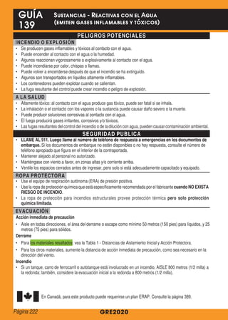 PELIGROS POTENCIALES
INCENDIO O EXPLOSIÓN
•	 Se producen gases inflamables y tóxicos al contacto con el agua.
•	 Puede encender al contacto con el agua o la humedad.
•	 Algunos reaccionan vigorosamente o explosivamente al contacto con el agua.
•	 Puede incendiarse por calor, chispas o llamas.
•	 Puede volver a encenderse después de que el incendio se ha extinguido.
•	 Algunos son transportados en líquidos altamente inflamables.
•	 Los contenedores pueden explotar cuando se calientan.
•	 La fuga resultante del control puede crear incendio o peligro de explosión.
A LA SALUD
•	 Altamente tóxico: al contacto con el agua produce gas tóxico, puede ser fatal si se inhala.
•	 La inhalación o el contacto con los vapores o la sustancia puede causar daño severo o la muerte.
•	 Puede producir soluciones corrosivas al contacto con el agua.
•	 El fuego producirá gases irritantes, corrosivos y/o tóxicos.
•	 Las fugas resultantes del control del incendio o de la dilución con agua, pueden causar contaminación ambiental.
SEGURIDAD PUBLICA
•	 LLAME AL 911. Luego llame al número de teléfono de respuesta a emergencias en los documentos de
embarque. Si los documentos de embarque no están disponibles o no hay respuesta, consulte el número de
teléfono apropiado que figura en el interior de la contraportada.
•	 Mantener alejado al personal no autorizado.
•	 Manténgase con viento a favor, en zonas altas y/o corriente arriba.
•	 Ventile los espacios cerrados antes de ingresar, pero solo si está adecuadamente capacitado y equipado.
ROPA PROTECTORA
•	 Use el equipo de respiración autónoma (ERA) de presión positiva.
•	 Use la ropa de protección química que está específicamente recomendada por el fabricante cuando NO EXISTA
RIESGO DE INCENDIO.
•	 La ropa de protección para incendios estructurales provee protección térmica pero solo protección
química limitada.
EVACUACIÓN
Acción inmediata de precaución
•	 Aisle en todas direcciones, el área del derrame o escape como mínimo 50 metros (150 pies) para líquidos, y 25
metros (75 pies) para sólidos.
Derrame
•	 Para los materiales resaltados: vea la Tabla 1 - Distancias de Aislamiento Inicial y Acción Protectora.
•	 Para los otros materiales, aumente la distancia de acción inmediata de precaución, como sea necesario en la
dirección del viento.
Incendio
•	 Si un tanque, carro de ferrocarril o autotanque está involucrado en un incendio, AISLE 800 metros (1/2 milla) a
la redonda; también, considere la evacuación inicial a la redonda a 800 metros (1/2 milla).
En Canadá, para este producto puede requerirse un plan ERAP. Consulte la página 389.
GRE2020
GUÍA
139
Sustancias - Reactivas con el Agua
(emiten gases inflamables y tóxicos)
Página 222
 